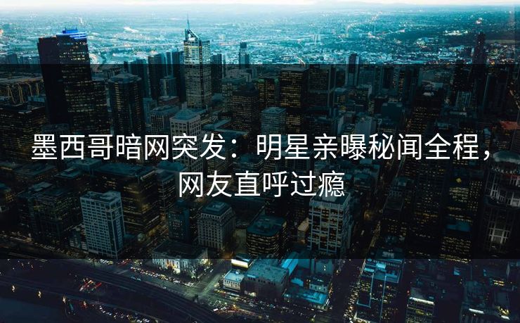 墨西哥暗网突发：明星亲曝秘闻全程，网友直呼过瘾