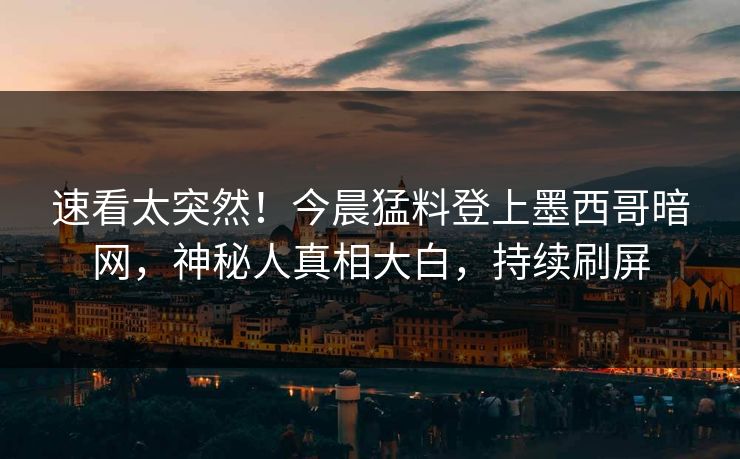 速看太突然！今晨猛料登上墨西哥暗网，神秘人真相大白，持续刷屏