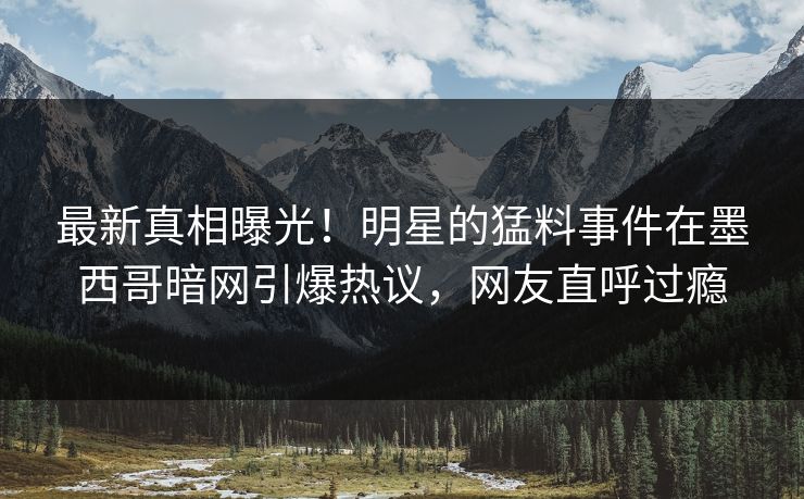 最新真相曝光！明星的猛料事件在墨西哥暗网引爆热议，网友直呼过瘾