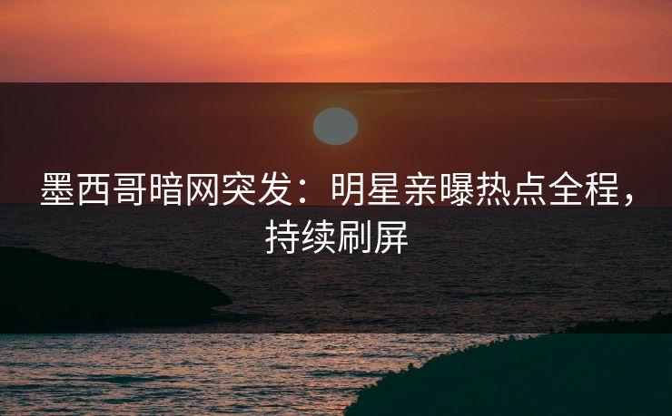 墨西哥暗网突发：明星亲曝热点全程，持续刷屏