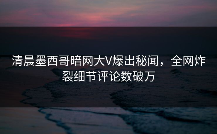 清晨墨西哥暗网大V爆出秘闻，全网炸裂细节评论数破万