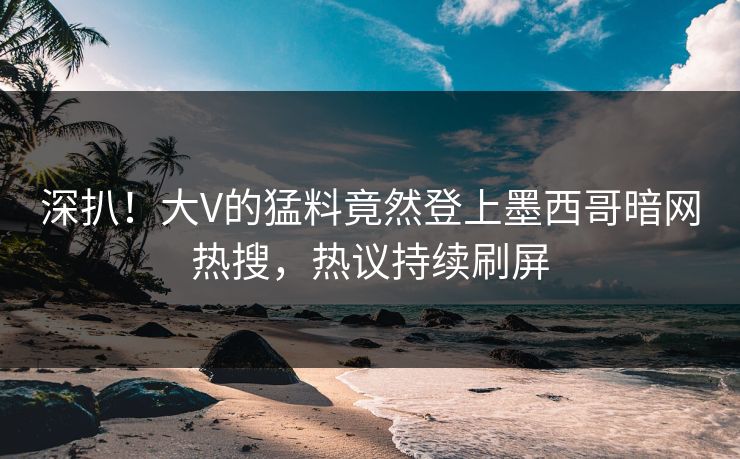 深扒！大V的猛料竟然登上墨西哥暗网热搜，热议持续刷屏