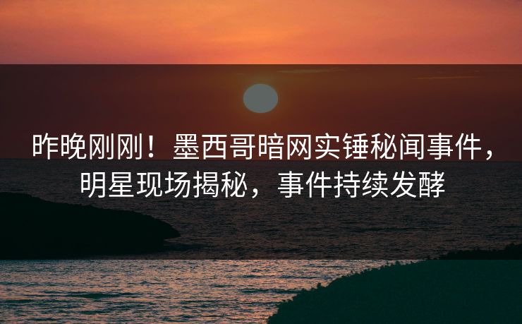 昨晚刚刚！墨西哥暗网实锤秘闻事件，明星现场揭秘，事件持续发酵