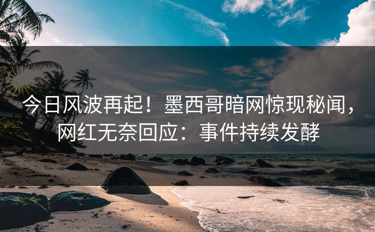 今日风波再起！墨西哥暗网惊现秘闻，网红无奈回应：事件持续发酵