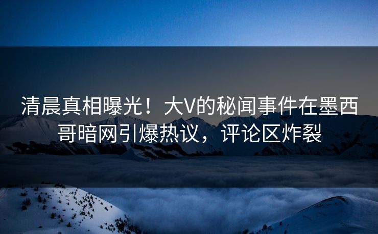 清晨真相曝光！大V的秘闻事件在墨西哥暗网引爆热议，评论区炸裂