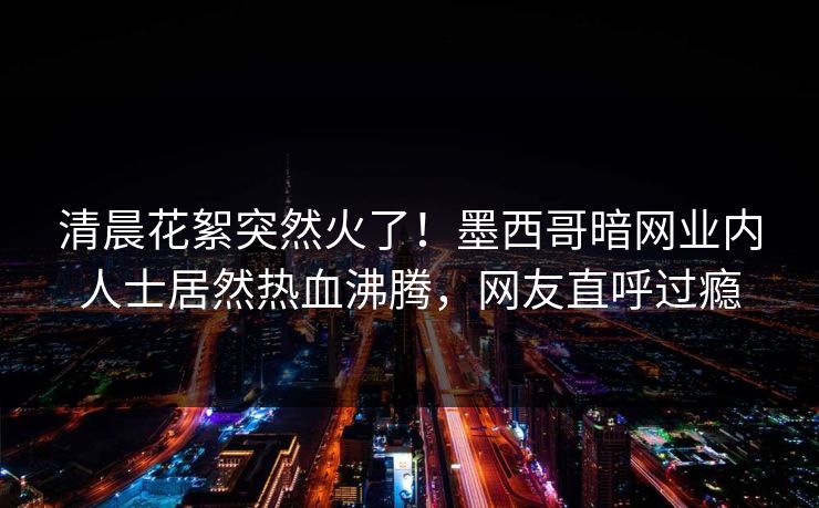 清晨花絮突然火了！墨西哥暗网业内人士居然热血沸腾，网友直呼过瘾