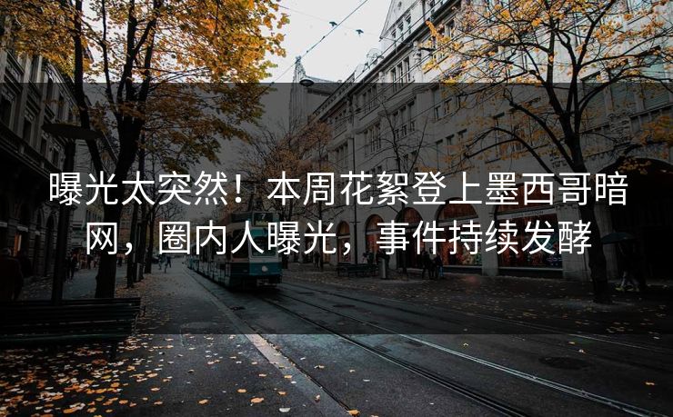 曝光太突然！本周花絮登上墨西哥暗网，圈内人曝光，事件持续发酵