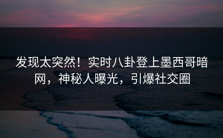 发现太突然！实时八卦登上墨西哥暗网，神秘人曝光，引爆社交圈