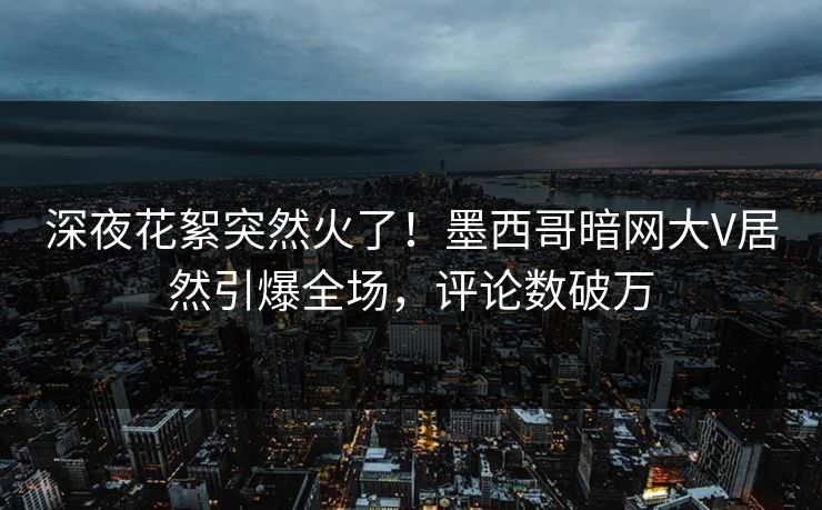 深夜花絮突然火了！墨西哥暗网大V居然引爆全场，评论数破万
