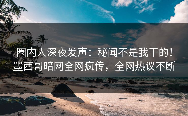 圈内人深夜发声：秘闻不是我干的！墨西哥暗网全网疯传，全网热议不断