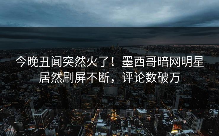 今晚丑闻突然火了！墨西哥暗网明星居然刷屏不断，评论数破万