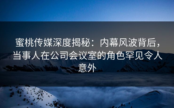 蜜桃传媒深度揭秘：内幕风波背后，当事人在公司会议室的角色罕见令人意外