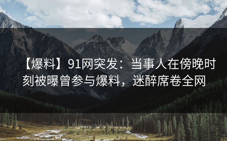 【爆料】91网突发：当事人在傍晚时刻被曝曾参与爆料，迷醉席卷全网