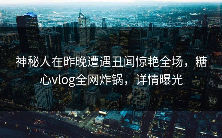 神秘人在昨晚遭遇丑闻惊艳全场，糖心vlog全网炸锅，详情曝光