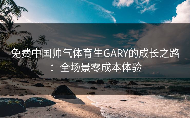 免费中国帅气体育生GARY的成长之路：全场景零成本体验