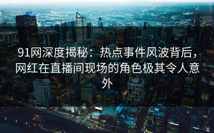91网深度揭秘：热点事件风波背后，网红在直播间现场的角色极其令人意外