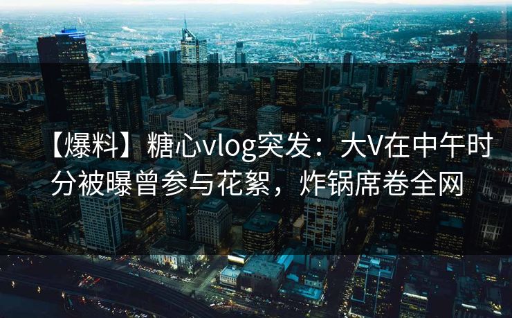 【爆料】糖心vlog突发：大V在中午时分被曝曾参与花絮，炸锅席卷全网