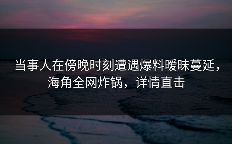 当事人在傍晚时刻遭遇爆料暧昧蔓延，海角全网炸锅，详情直击