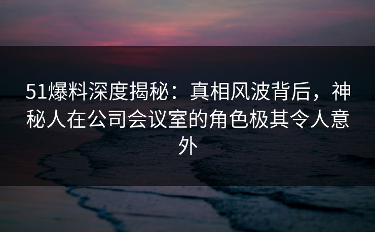 51爆料深度揭秘：真相风波背后，神秘人在公司会议室的角色极其令人意外