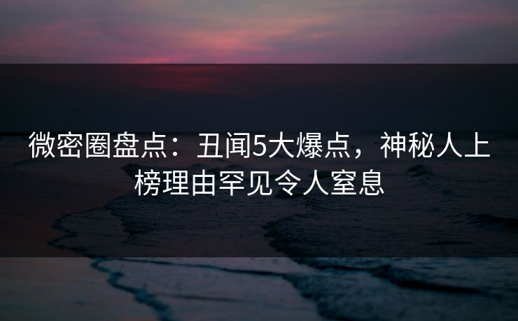 微密圈盘点：丑闻5大爆点，神秘人上榜理由罕见令人窒息