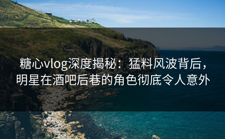 糖心vlog深度揭秘：猛料风波背后，明星在酒吧后巷的角色彻底令人意外
