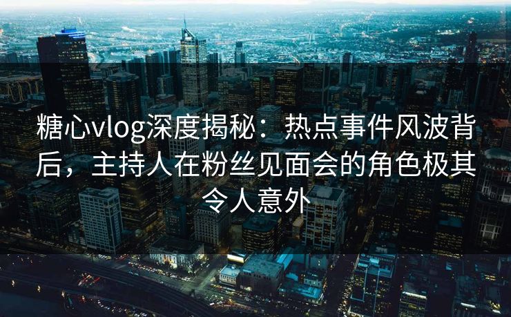 糖心vlog深度揭秘：热点事件风波背后，主持人在粉丝见面会的角色极其令人意外