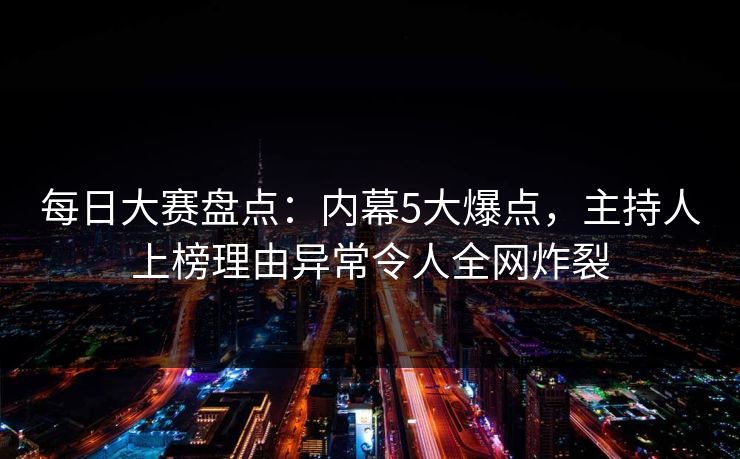 每日大赛盘点：内幕5大爆点，主持人上榜理由异常令人全网炸裂