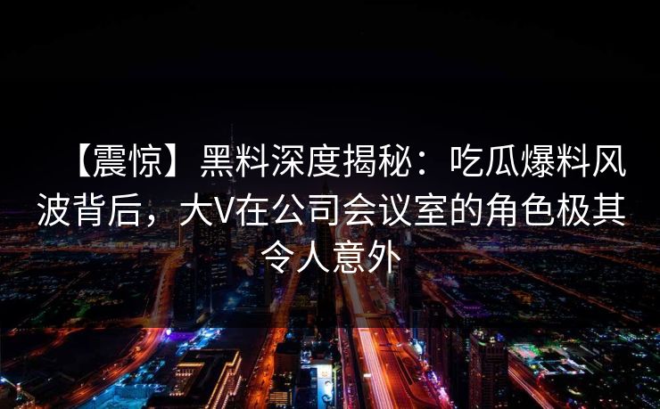 【震惊】黑料深度揭秘：吃瓜爆料风波背后，大V在公司会议室的角色极其令人意外