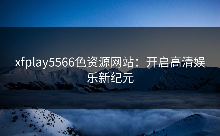 xfplay5566色资源网站：开启高清娱乐新纪元