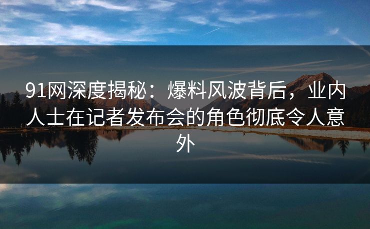 91网深度揭秘：爆料风波背后，业内人士在记者发布会的角色彻底令人意外