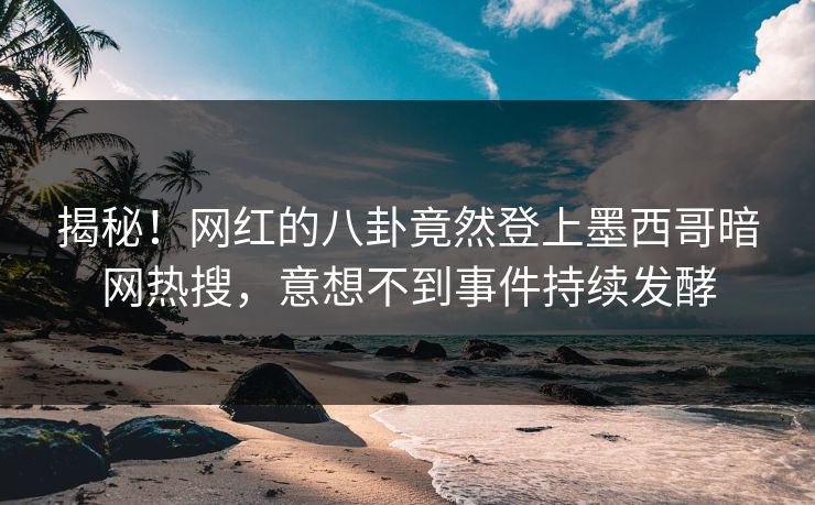 揭秘！网红的八卦竟然登上墨西哥暗网热搜，意想不到事件持续发酵