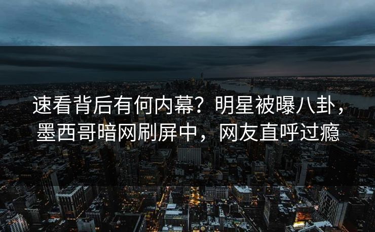 速看背后有何内幕？明星被曝八卦，墨西哥暗网刷屏中，网友直呼过瘾