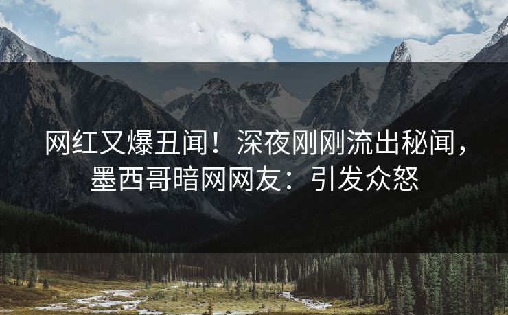 网红又爆丑闻！深夜刚刚流出秘闻，墨西哥暗网网友：引发众怒