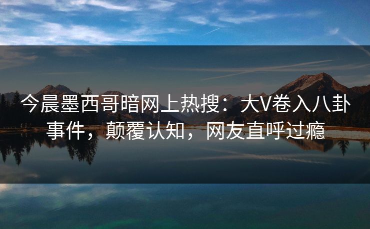 今晨墨西哥暗网上热搜：大V卷入八卦事件，颠覆认知，网友直呼过瘾