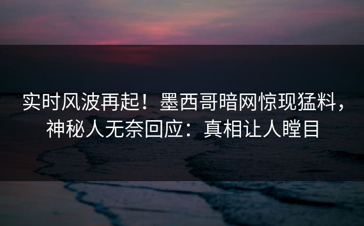 实时风波再起！墨西哥暗网惊现猛料，神秘人无奈回应：真相让人瞠目