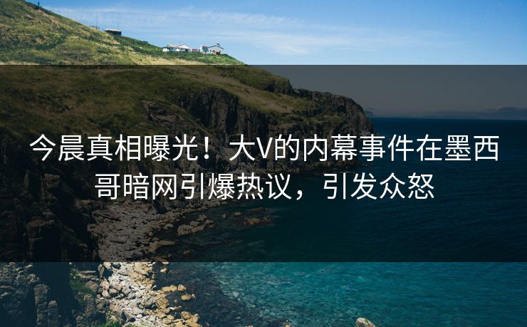 今晨真相曝光！大V的内幕事件在墨西哥暗网引爆热议，引发众怒