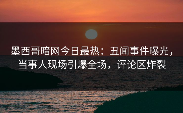 墨西哥暗网今日最热：丑闻事件曝光，当事人现场引爆全场，评论区炸裂
