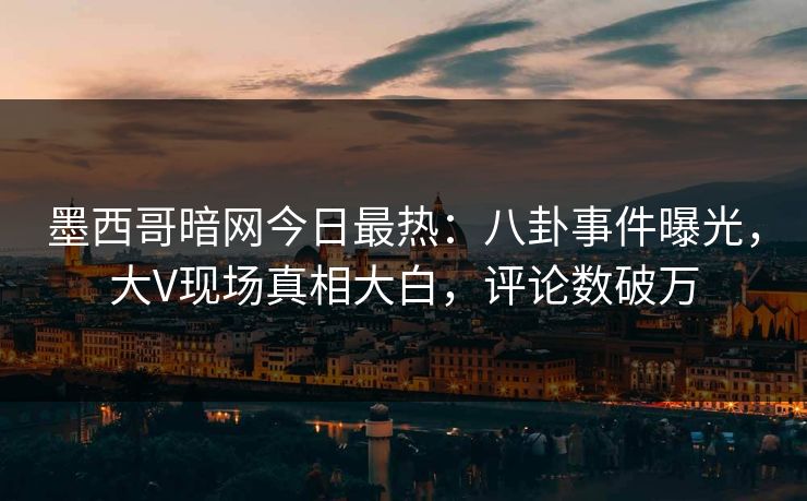 墨西哥暗网今日最热：八卦事件曝光，大V现场真相大白，评论数破万