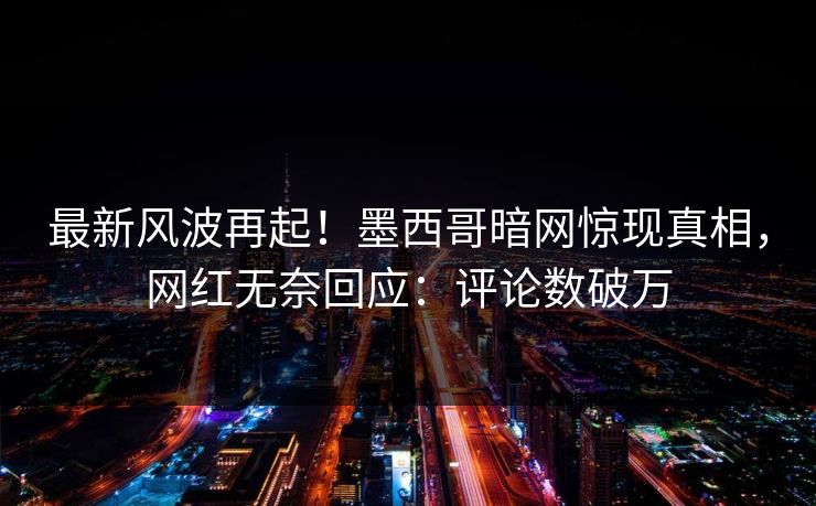 最新风波再起！墨西哥暗网惊现真相，网红无奈回应：评论数破万