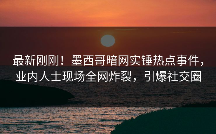 最新刚刚！墨西哥暗网实锤热点事件，业内人士现场全网炸裂，引爆社交圈
