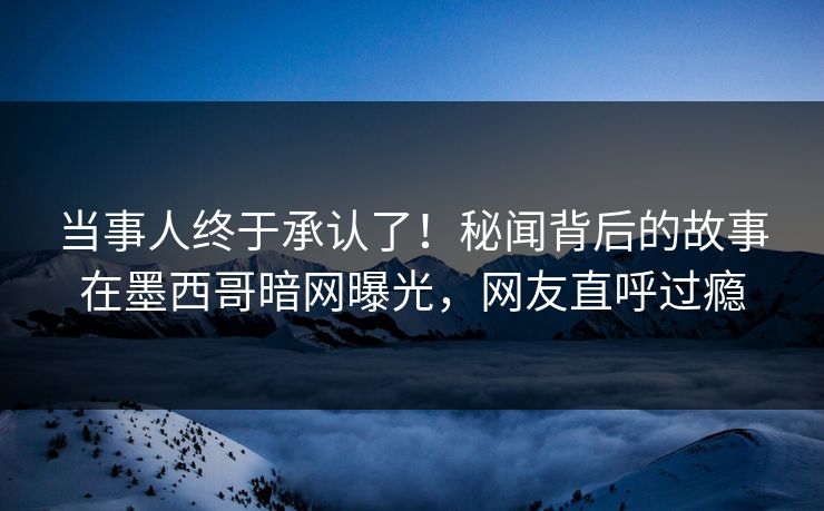 当事人终于承认了！秘闻背后的故事在墨西哥暗网曝光，网友直呼过瘾