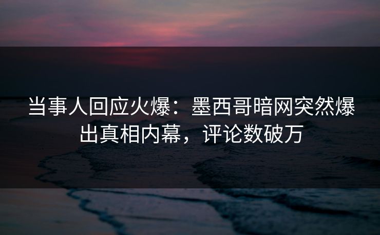 当事人回应火爆：墨西哥暗网突然爆出真相内幕，评论数破万