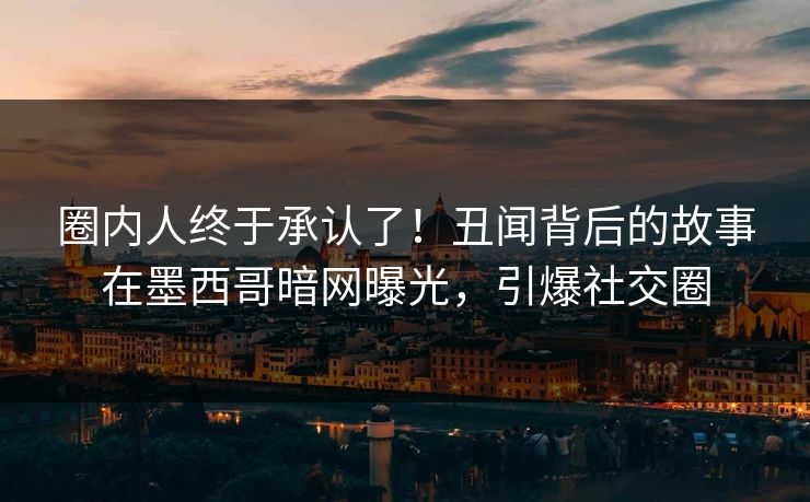 圈内人终于承认了！丑闻背后的故事在墨西哥暗网曝光，引爆社交圈