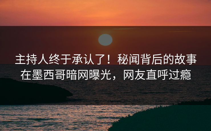 主持人终于承认了！秘闻背后的故事在墨西哥暗网曝光，网友直呼过瘾