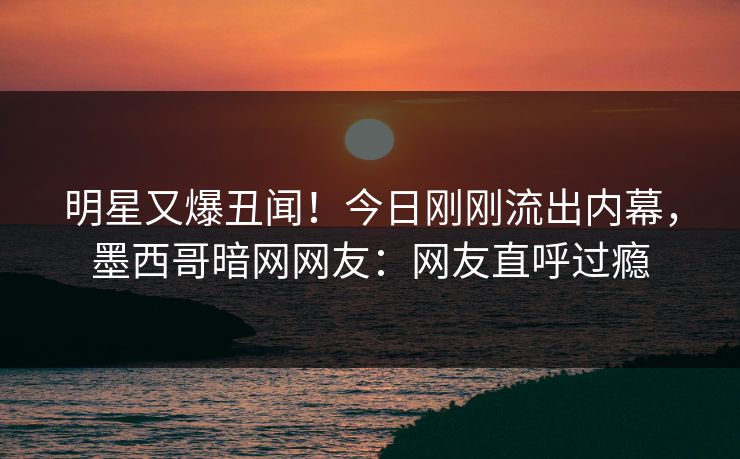 明星又爆丑闻！今日刚刚流出内幕，墨西哥暗网网友：网友直呼过瘾