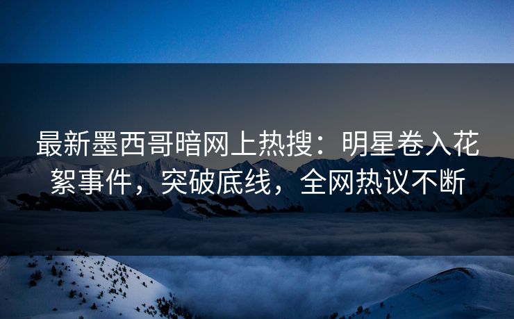 最新墨西哥暗网上热搜：明星卷入花絮事件，突破底线，全网热议不断