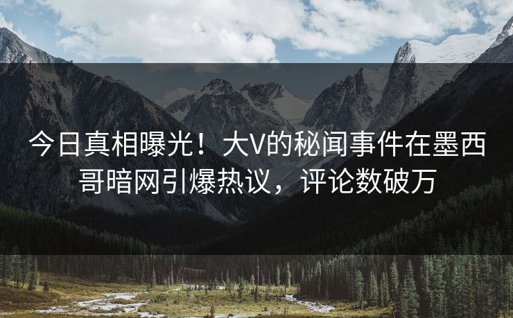 今日真相曝光！大V的秘闻事件在墨西哥暗网引爆热议，评论数破万