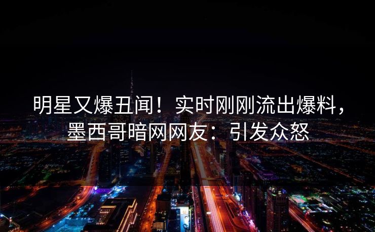 明星又爆丑闻！实时刚刚流出爆料，墨西哥暗网网友：引发众怒