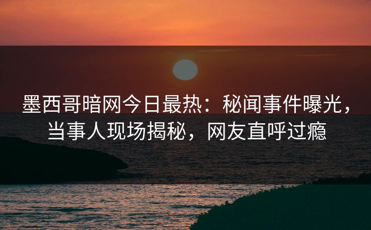 墨西哥暗网今日最热：秘闻事件曝光，当事人现场揭秘，网友直呼过瘾