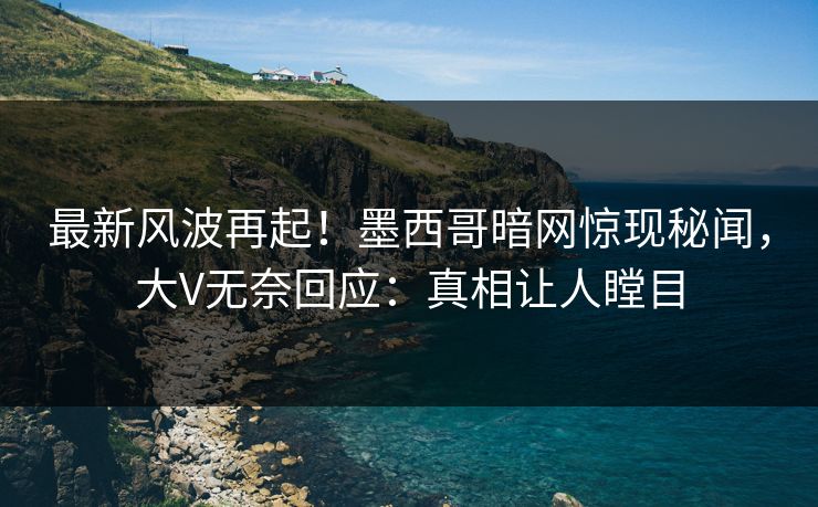 最新风波再起！墨西哥暗网惊现秘闻，大V无奈回应：真相让人瞠目
